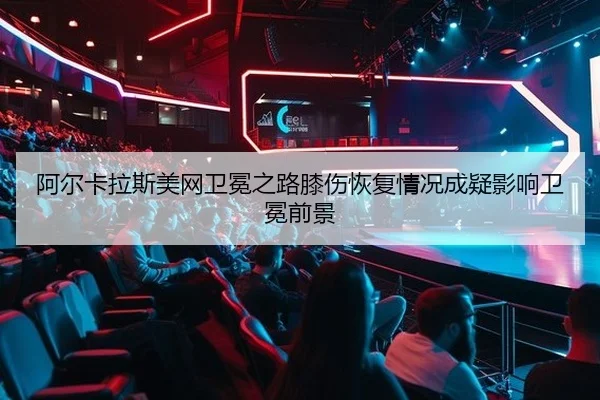 阿尔卡拉斯美网卫冕之路膝伤恢复情况成疑影响卫冕前景